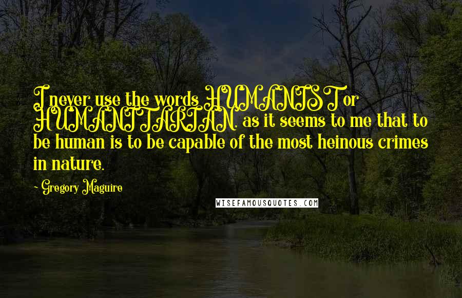 Gregory Maguire Quotes: I never use the words HUMANIST or HUMANITARIAN, as it seems to me that to be human is to be capable of the most heinous crimes in nature.