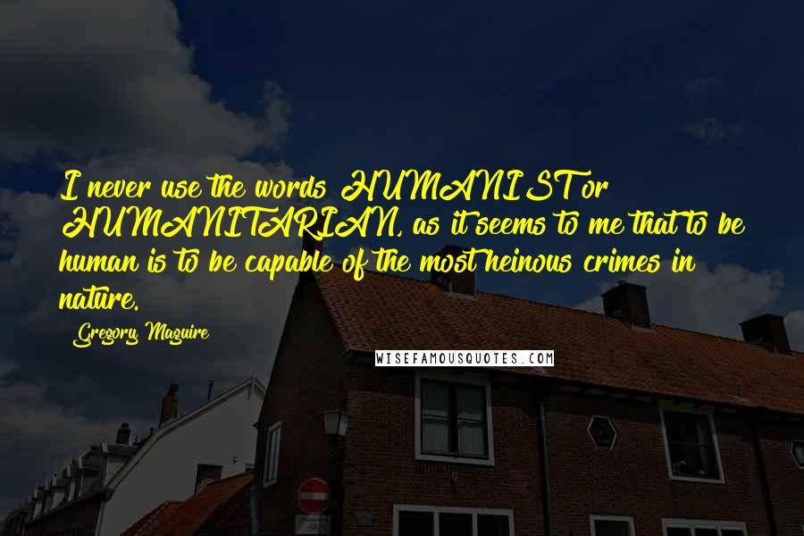Gregory Maguire Quotes: I never use the words HUMANIST or HUMANITARIAN, as it seems to me that to be human is to be capable of the most heinous crimes in nature.