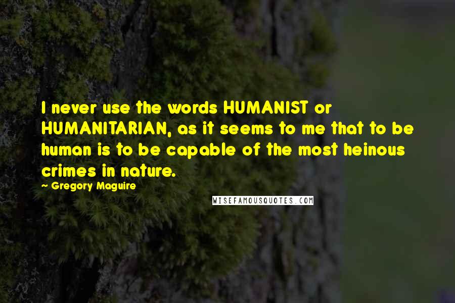 Gregory Maguire Quotes: I never use the words HUMANIST or HUMANITARIAN, as it seems to me that to be human is to be capable of the most heinous crimes in nature.