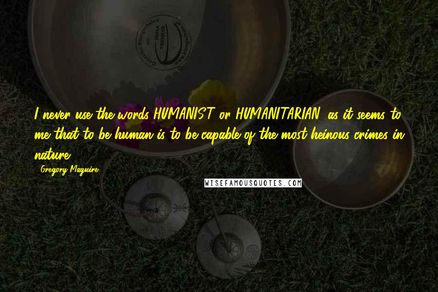 Gregory Maguire Quotes: I never use the words HUMANIST or HUMANITARIAN, as it seems to me that to be human is to be capable of the most heinous crimes in nature.