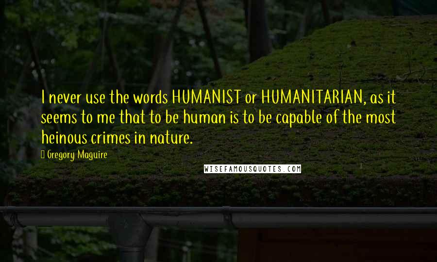 Gregory Maguire Quotes: I never use the words HUMANIST or HUMANITARIAN, as it seems to me that to be human is to be capable of the most heinous crimes in nature.