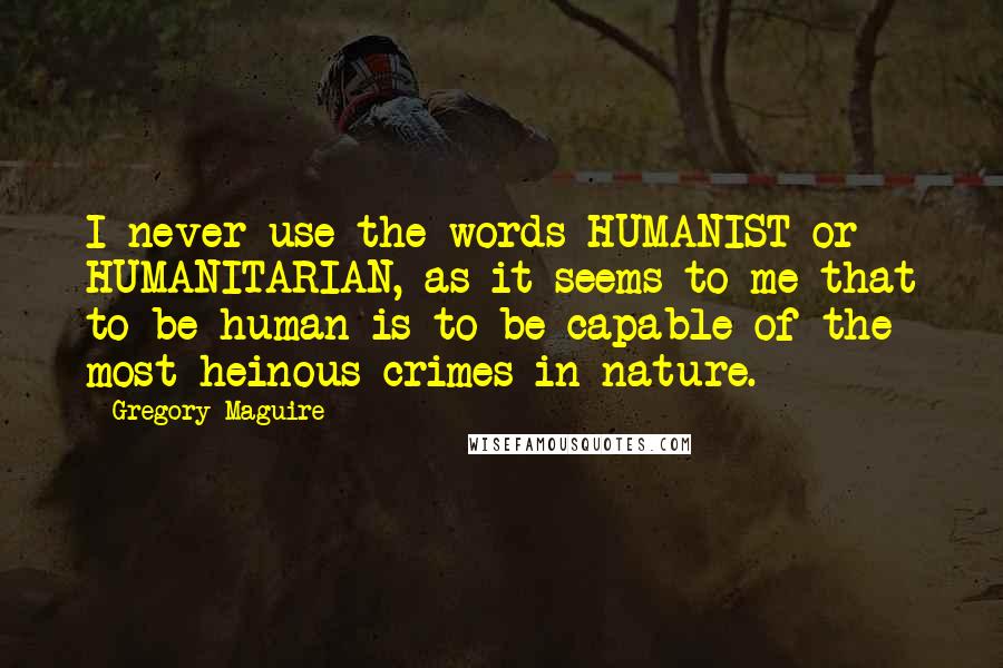 Gregory Maguire Quotes: I never use the words HUMANIST or HUMANITARIAN, as it seems to me that to be human is to be capable of the most heinous crimes in nature.