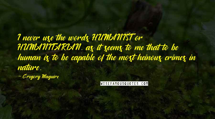 Gregory Maguire Quotes: I never use the words HUMANIST or HUMANITARIAN, as it seems to me that to be human is to be capable of the most heinous crimes in nature.