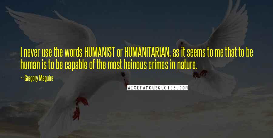 Gregory Maguire Quotes: I never use the words HUMANIST or HUMANITARIAN, as it seems to me that to be human is to be capable of the most heinous crimes in nature.