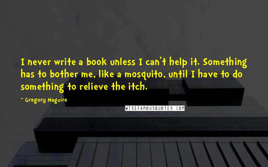 Gregory Maguire Quotes: I never write a book unless I can't help it. Something has to bother me, like a mosquito, until I have to do something to relieve the itch.