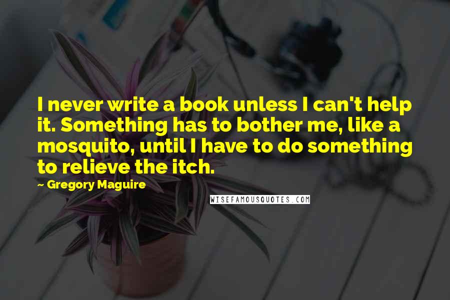 Gregory Maguire Quotes: I never write a book unless I can't help it. Something has to bother me, like a mosquito, until I have to do something to relieve the itch.