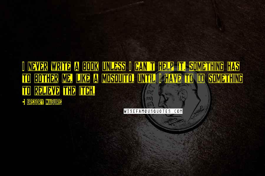 Gregory Maguire Quotes: I never write a book unless I can't help it. Something has to bother me, like a mosquito, until I have to do something to relieve the itch.