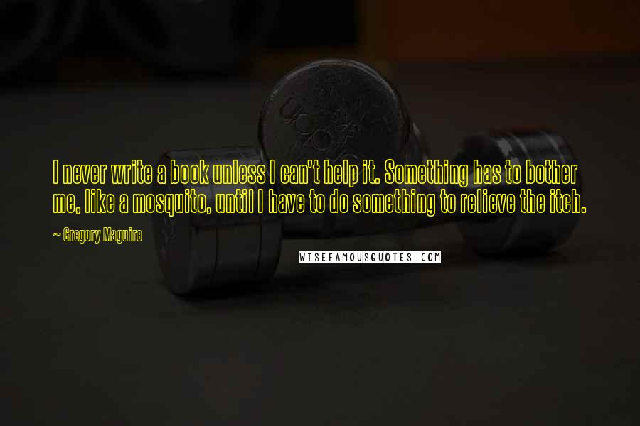 Gregory Maguire Quotes: I never write a book unless I can't help it. Something has to bother me, like a mosquito, until I have to do something to relieve the itch.