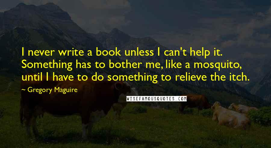 Gregory Maguire Quotes: I never write a book unless I can't help it. Something has to bother me, like a mosquito, until I have to do something to relieve the itch.