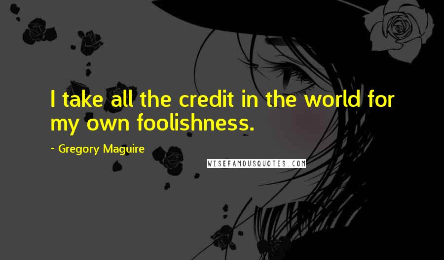 Gregory Maguire Quotes: I take all the credit in the world for my own foolishness.