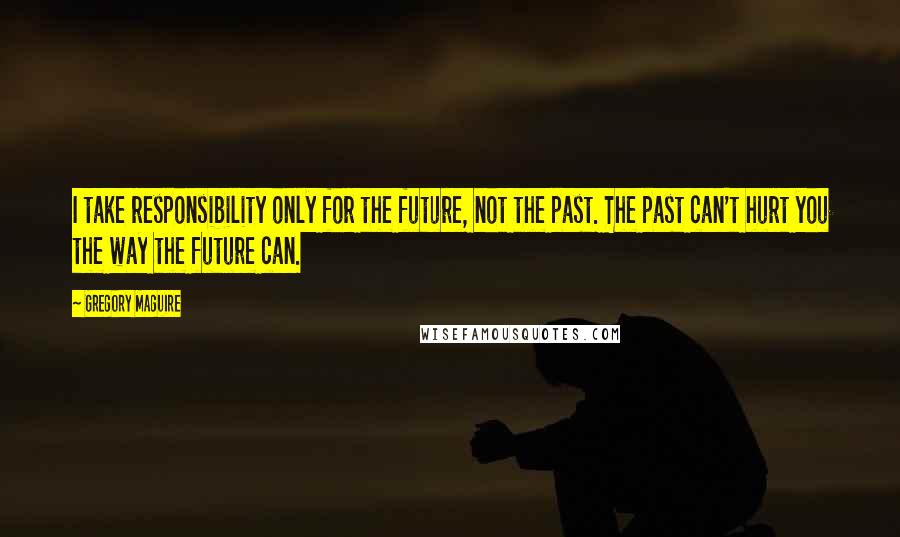 Gregory Maguire Quotes: I take responsibility only for the future, not the past. The past can't hurt you the way the future can.