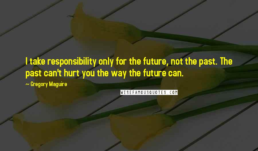 Gregory Maguire Quotes: I take responsibility only for the future, not the past. The past can't hurt you the way the future can.