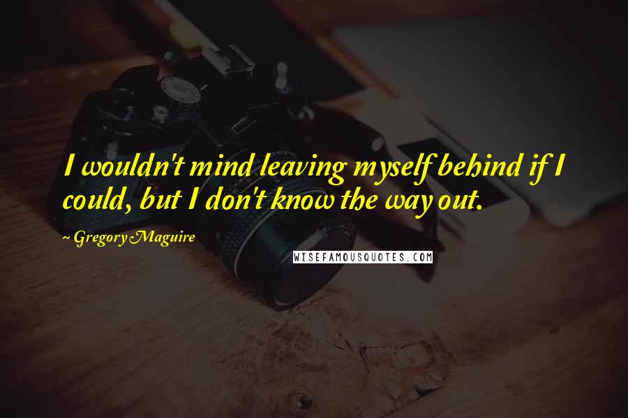 Gregory Maguire Quotes: I wouldn't mind leaving myself behind if I could, but I don't know the way out.