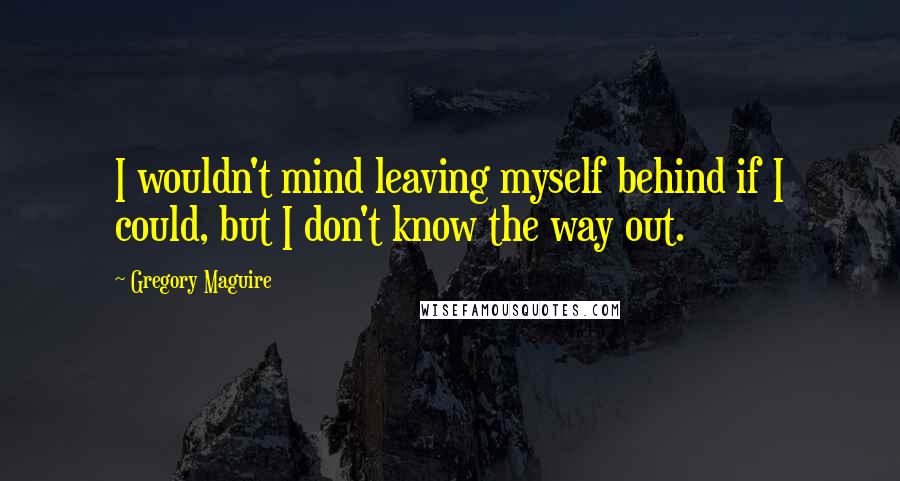 Gregory Maguire Quotes: I wouldn't mind leaving myself behind if I could, but I don't know the way out.