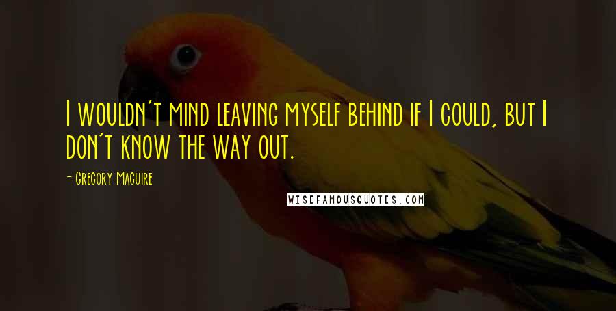 Gregory Maguire Quotes: I wouldn't mind leaving myself behind if I could, but I don't know the way out.