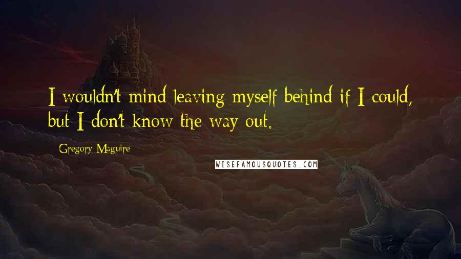 Gregory Maguire Quotes: I wouldn't mind leaving myself behind if I could, but I don't know the way out.