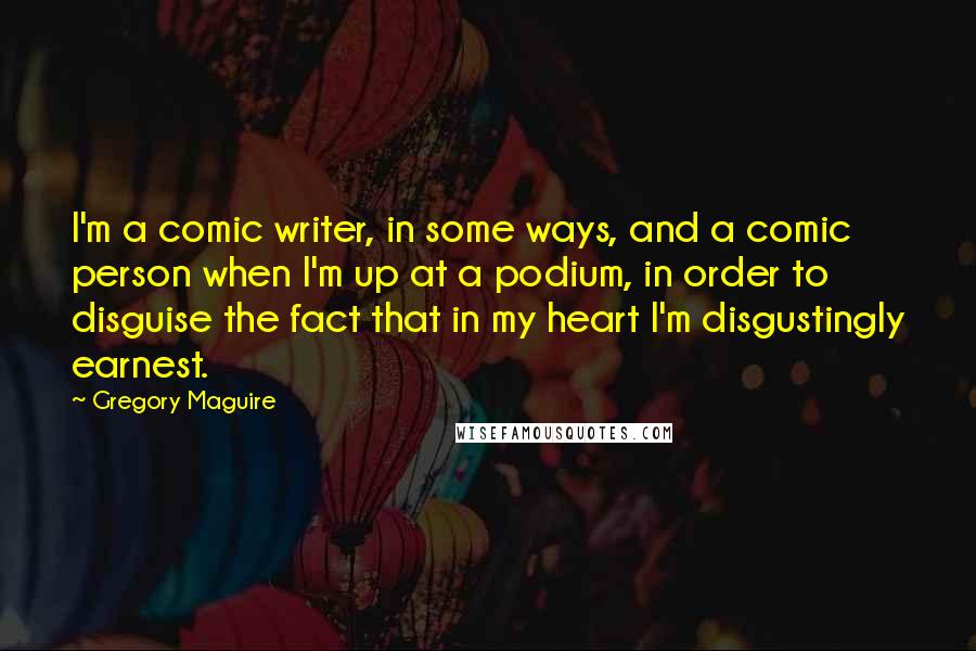 Gregory Maguire Quotes: I'm a comic writer, in some ways, and a comic person when I'm up at a podium, in order to disguise the fact that in my heart I'm disgustingly earnest.