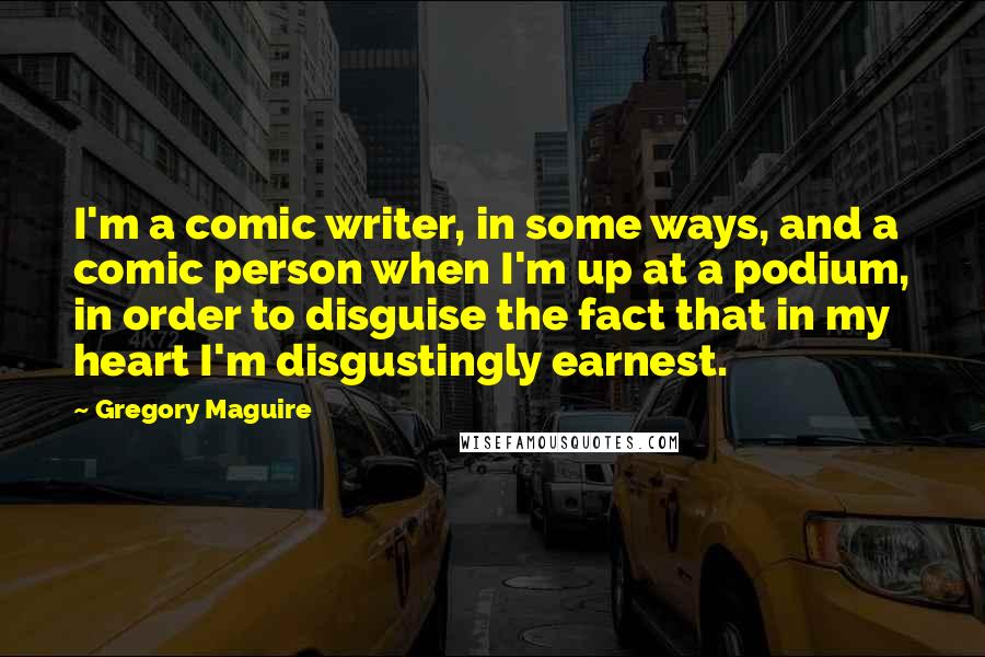 Gregory Maguire Quotes: I'm a comic writer, in some ways, and a comic person when I'm up at a podium, in order to disguise the fact that in my heart I'm disgustingly earnest.