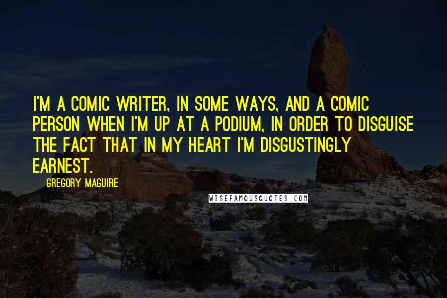 Gregory Maguire Quotes: I'm a comic writer, in some ways, and a comic person when I'm up at a podium, in order to disguise the fact that in my heart I'm disgustingly earnest.