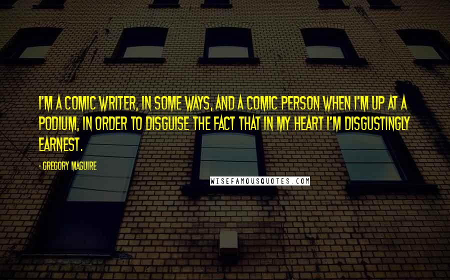 Gregory Maguire Quotes: I'm a comic writer, in some ways, and a comic person when I'm up at a podium, in order to disguise the fact that in my heart I'm disgustingly earnest.