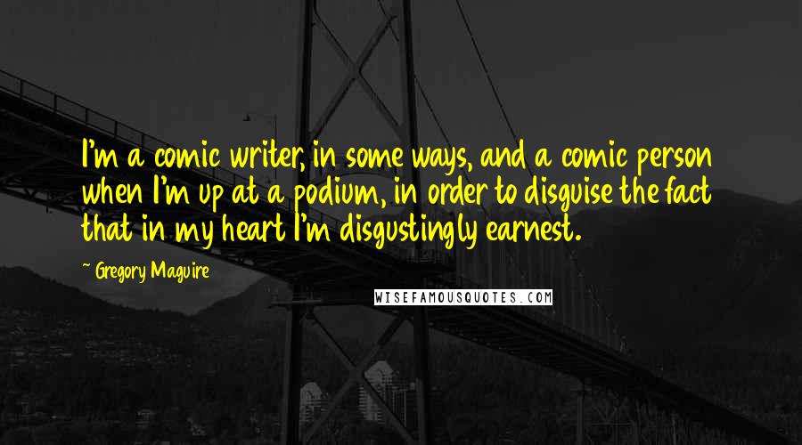 Gregory Maguire Quotes: I'm a comic writer, in some ways, and a comic person when I'm up at a podium, in order to disguise the fact that in my heart I'm disgustingly earnest.