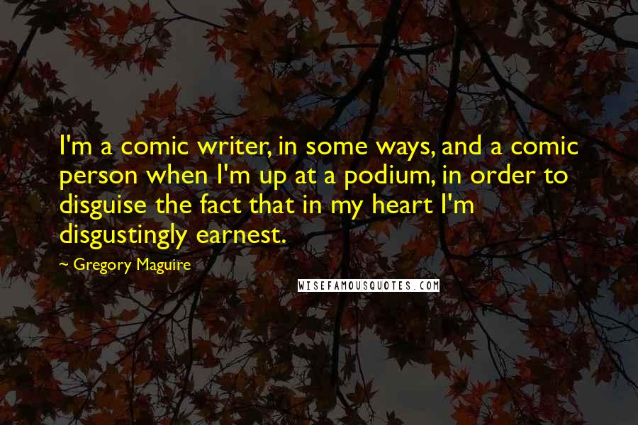 Gregory Maguire Quotes: I'm a comic writer, in some ways, and a comic person when I'm up at a podium, in order to disguise the fact that in my heart I'm disgustingly earnest.