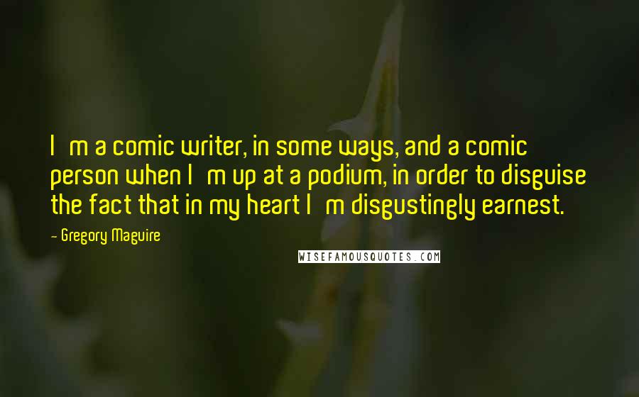 Gregory Maguire Quotes: I'm a comic writer, in some ways, and a comic person when I'm up at a podium, in order to disguise the fact that in my heart I'm disgustingly earnest.