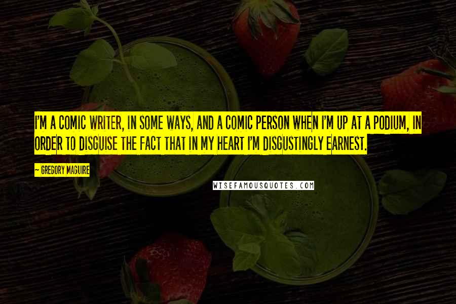 Gregory Maguire Quotes: I'm a comic writer, in some ways, and a comic person when I'm up at a podium, in order to disguise the fact that in my heart I'm disgustingly earnest.