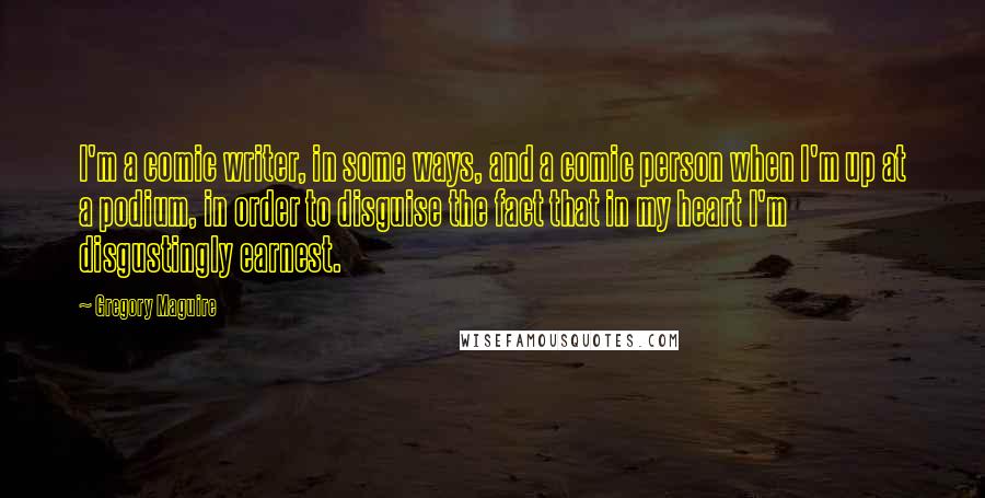 Gregory Maguire Quotes: I'm a comic writer, in some ways, and a comic person when I'm up at a podium, in order to disguise the fact that in my heart I'm disgustingly earnest.