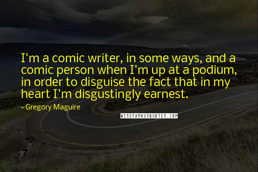Gregory Maguire Quotes: I'm a comic writer, in some ways, and a comic person when I'm up at a podium, in order to disguise the fact that in my heart I'm disgustingly earnest.