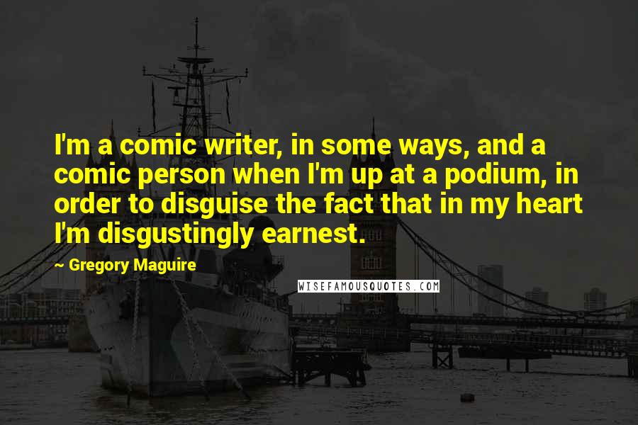 Gregory Maguire Quotes: I'm a comic writer, in some ways, and a comic person when I'm up at a podium, in order to disguise the fact that in my heart I'm disgustingly earnest.