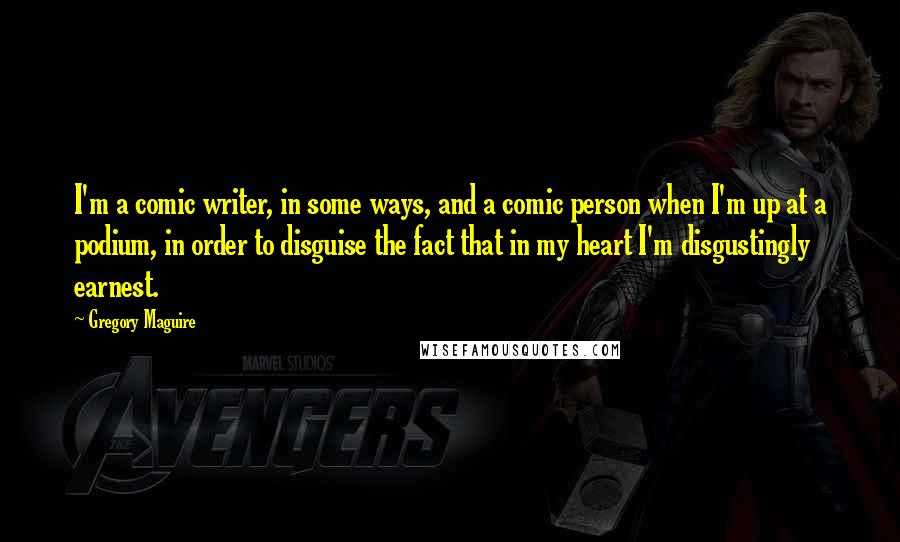 Gregory Maguire Quotes: I'm a comic writer, in some ways, and a comic person when I'm up at a podium, in order to disguise the fact that in my heart I'm disgustingly earnest.