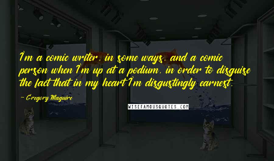 Gregory Maguire Quotes: I'm a comic writer, in some ways, and a comic person when I'm up at a podium, in order to disguise the fact that in my heart I'm disgustingly earnest.
