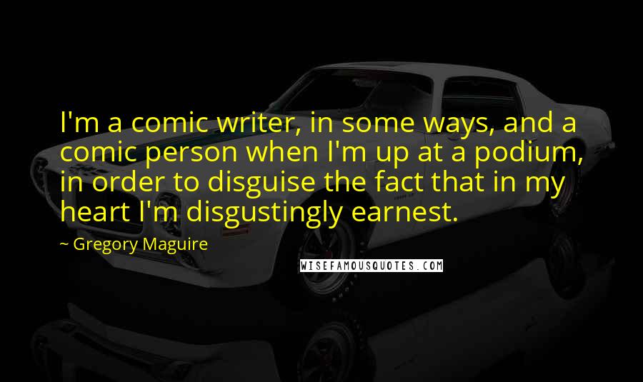 Gregory Maguire Quotes: I'm a comic writer, in some ways, and a comic person when I'm up at a podium, in order to disguise the fact that in my heart I'm disgustingly earnest.