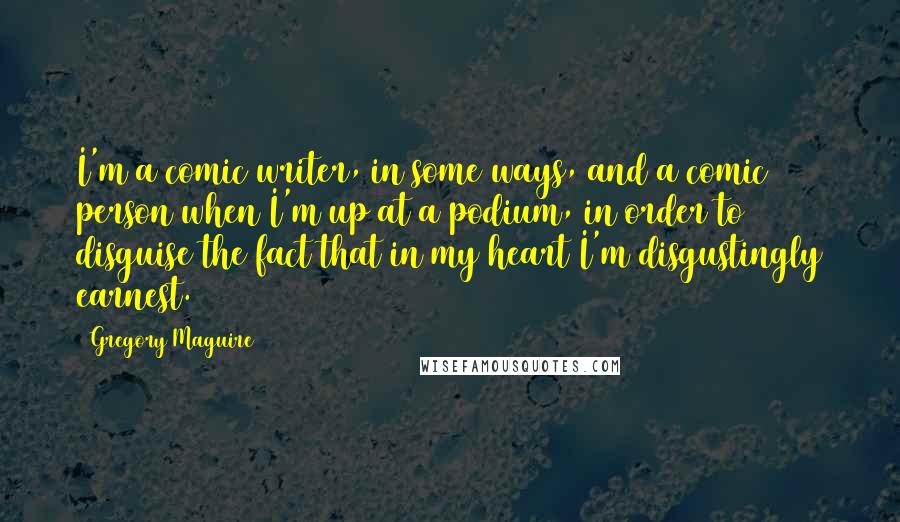 Gregory Maguire Quotes: I'm a comic writer, in some ways, and a comic person when I'm up at a podium, in order to disguise the fact that in my heart I'm disgustingly earnest.