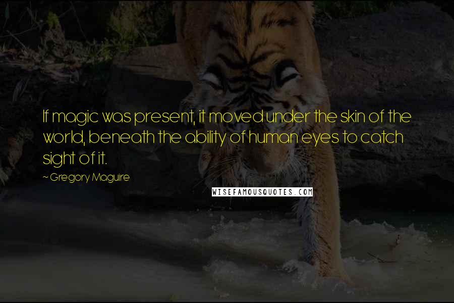 Gregory Maguire Quotes: If magic was present, it moved under the skin of the world, beneath the ability of human eyes to catch sight of it.