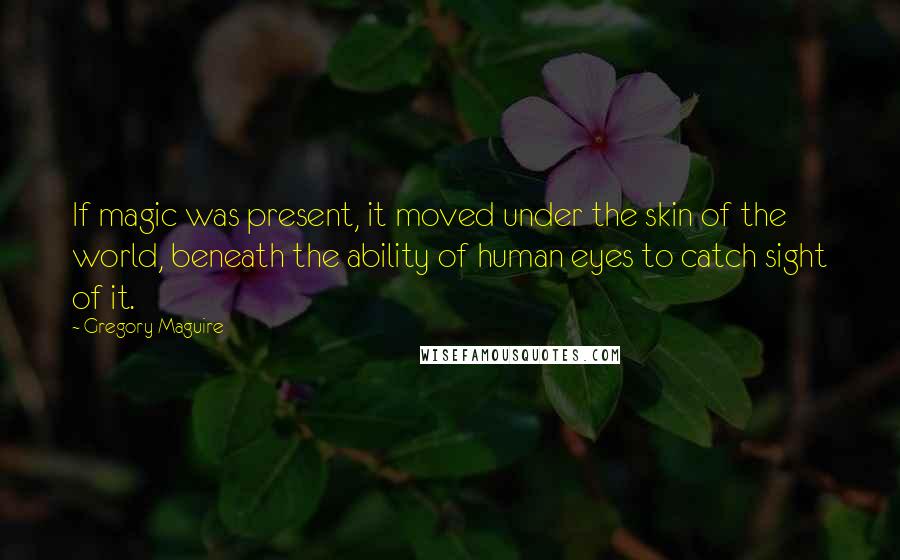 Gregory Maguire Quotes: If magic was present, it moved under the skin of the world, beneath the ability of human eyes to catch sight of it.