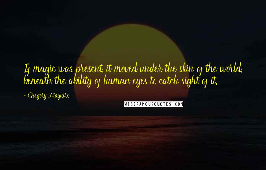 Gregory Maguire Quotes: If magic was present, it moved under the skin of the world, beneath the ability of human eyes to catch sight of it.