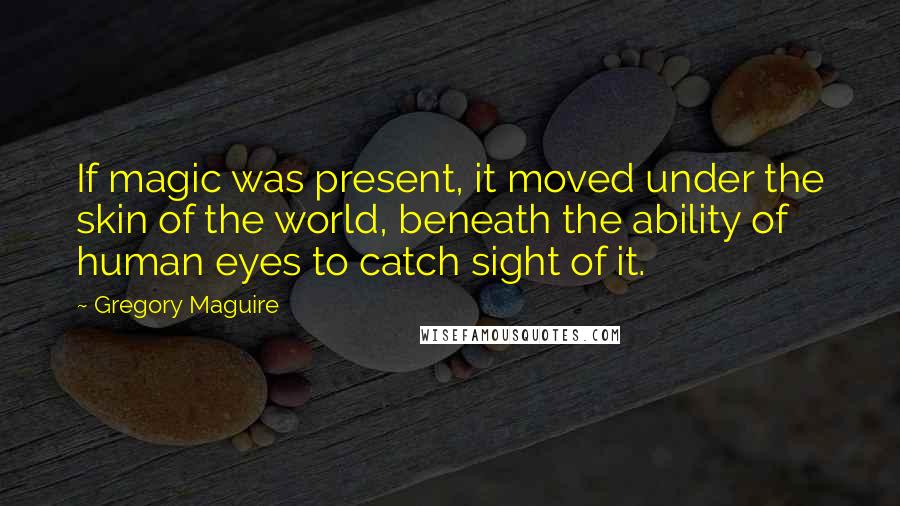 Gregory Maguire Quotes: If magic was present, it moved under the skin of the world, beneath the ability of human eyes to catch sight of it.