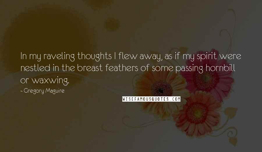 Gregory Maguire Quotes: In my raveling thoughts I flew away, as if my spirit were nestled in the breast feathers of some passing hornbill or waxwing.