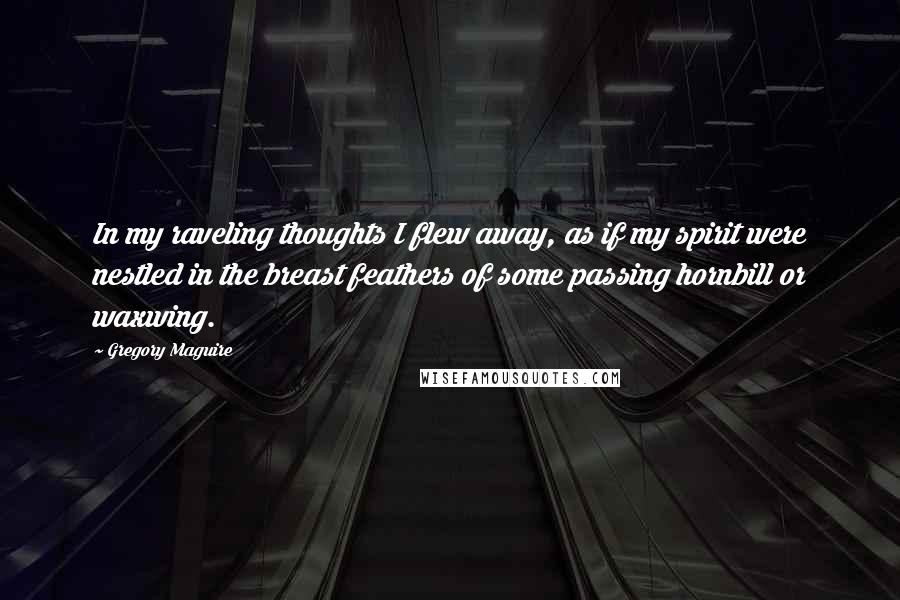Gregory Maguire Quotes: In my raveling thoughts I flew away, as if my spirit were nestled in the breast feathers of some passing hornbill or waxwing.