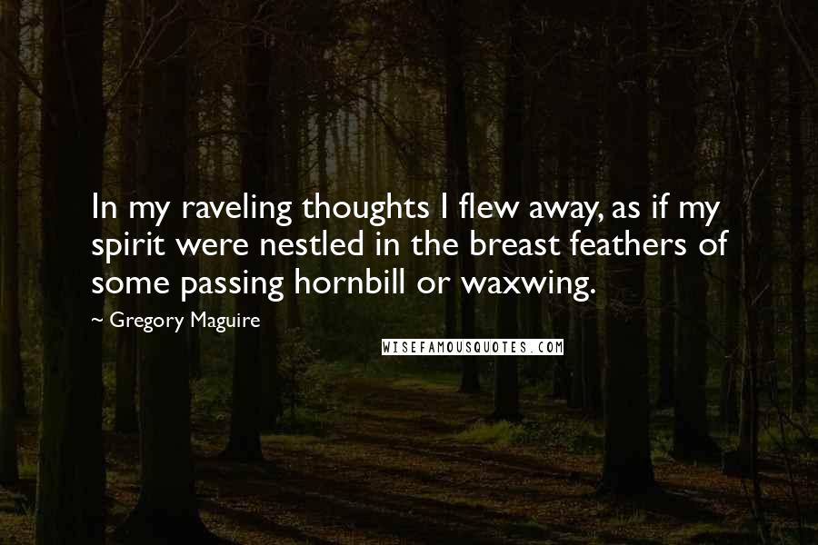 Gregory Maguire Quotes: In my raveling thoughts I flew away, as if my spirit were nestled in the breast feathers of some passing hornbill or waxwing.