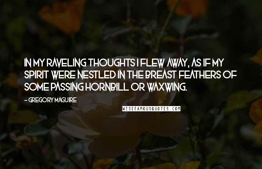 Gregory Maguire Quotes: In my raveling thoughts I flew away, as if my spirit were nestled in the breast feathers of some passing hornbill or waxwing.