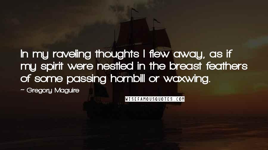 Gregory Maguire Quotes: In my raveling thoughts I flew away, as if my spirit were nestled in the breast feathers of some passing hornbill or waxwing.