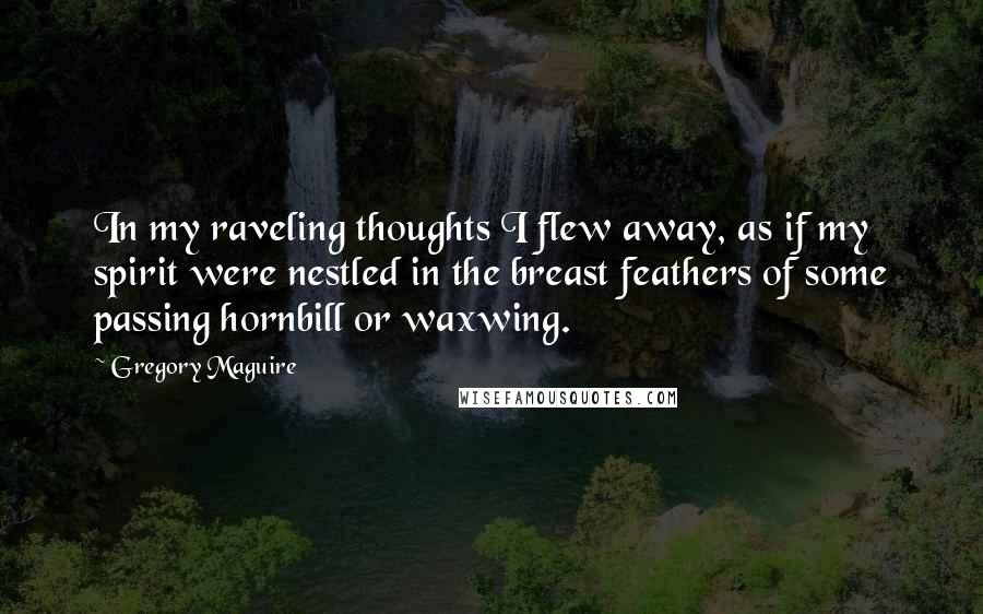 Gregory Maguire Quotes: In my raveling thoughts I flew away, as if my spirit were nestled in the breast feathers of some passing hornbill or waxwing.
