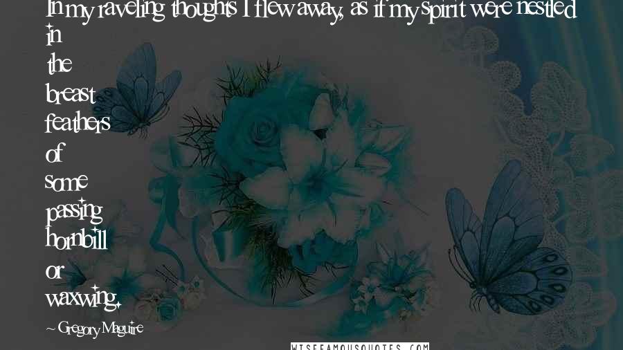 Gregory Maguire Quotes: In my raveling thoughts I flew away, as if my spirit were nestled in the breast feathers of some passing hornbill or waxwing.