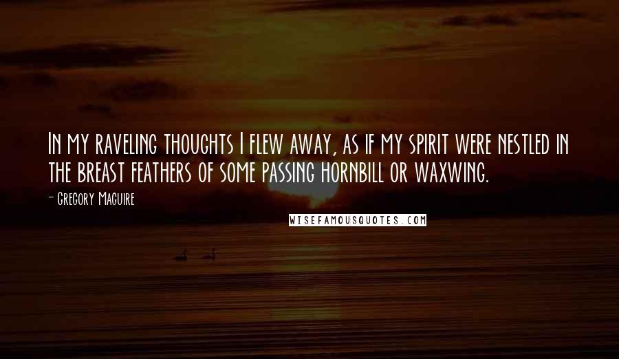 Gregory Maguire Quotes: In my raveling thoughts I flew away, as if my spirit were nestled in the breast feathers of some passing hornbill or waxwing.