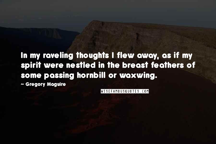Gregory Maguire Quotes: In my raveling thoughts I flew away, as if my spirit were nestled in the breast feathers of some passing hornbill or waxwing.