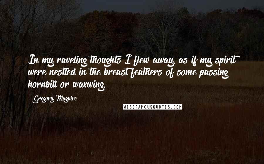 Gregory Maguire Quotes: In my raveling thoughts I flew away, as if my spirit were nestled in the breast feathers of some passing hornbill or waxwing.
