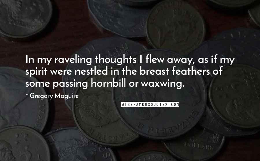 Gregory Maguire Quotes: In my raveling thoughts I flew away, as if my spirit were nestled in the breast feathers of some passing hornbill or waxwing.